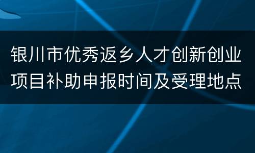 银川市优秀返乡人才创新创业项目补助申报时间及受理地点2022