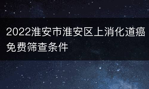 2022淮安市淮安区上消化道癌免费筛查条件