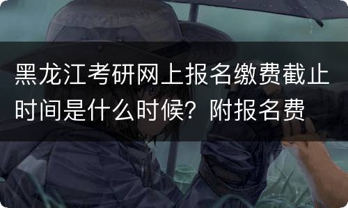 黑龙江考研网上报名缴费截止时间是什么时候？附报名费