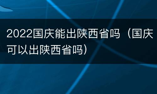 2022国庆能出陕西省吗（国庆可以出陕西省吗）