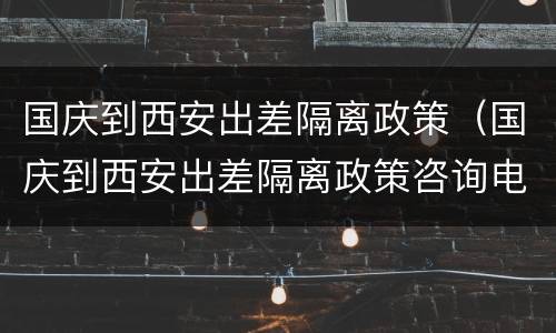 国庆到西安出差隔离政策（国庆到西安出差隔离政策咨询电话）