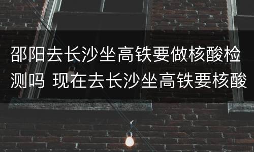 邵阳去长沙坐高铁要做核酸检测吗 现在去长沙坐高铁要核酸检测吗