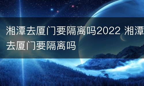 湘潭去厦门要隔离吗2022 湘潭去厦门要隔离吗