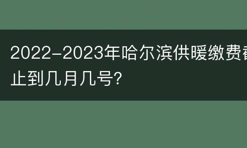 2022-2023年哈尔滨供暖缴费截止到几月几号？