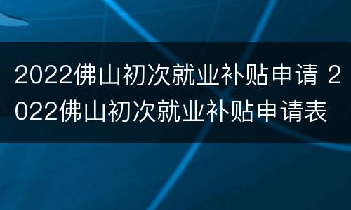 2022佛山初次就业补贴申请 2022佛山初次就业补贴申请表
