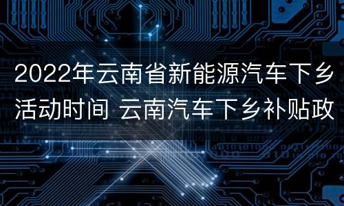 2022年云南省新能源汽车下乡活动时间 云南汽车下乡补贴政策2021