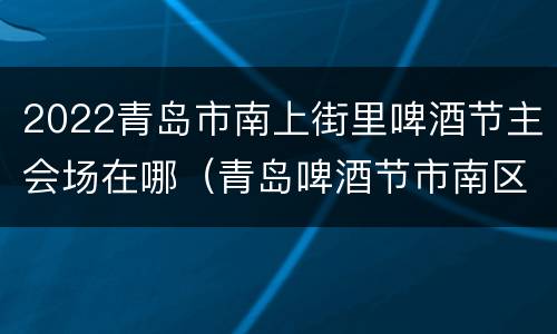 2022青岛市南上街里啤酒节主会场在哪（青岛啤酒节市南区会场）