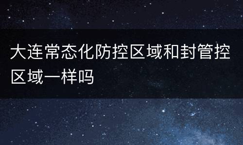 大连常态化防控区域和封管控区域一样吗