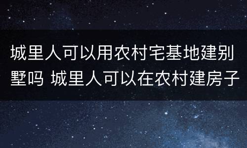 城里人可以用农村宅基地建别墅吗 城里人可以在农村建房子吗