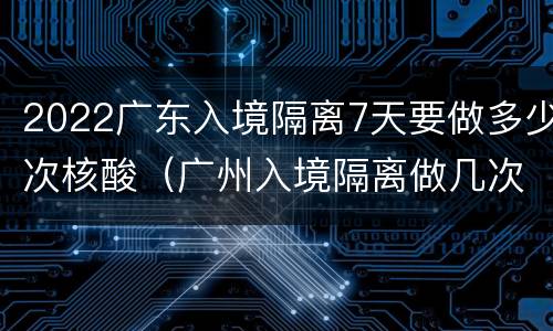 2022广东入境隔离7天要做多少次核酸（广州入境隔离做几次核酸检测）