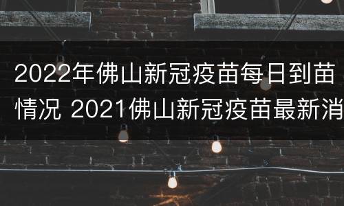 2022年佛山新冠疫苗每日到苗情况 2021佛山新冠疫苗最新消息