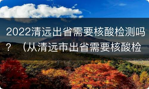 2022清远出省需要核酸检测吗？（从清远市出省需要核酸检测吗）