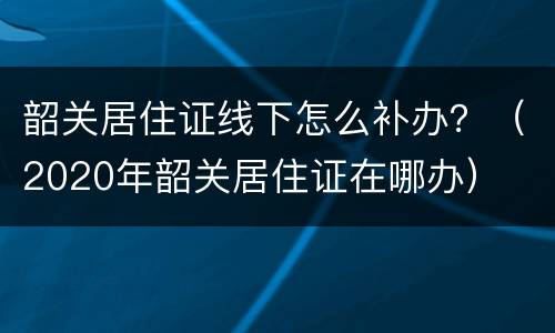 韶关居住证线下怎么补办？（2020年韶关居住证在哪办）