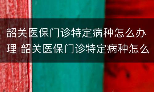 韶关医保门诊特定病种怎么办理 韶关医保门诊特定病种怎么办理的
