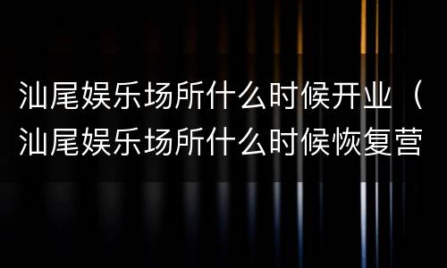 汕尾娱乐场所什么时候开业（汕尾娱乐场所什么时候恢复营业）