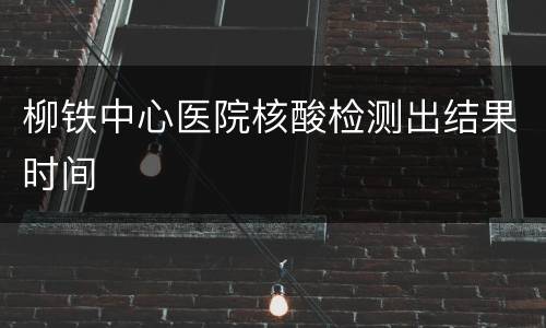 柳铁中心医院核酸检测出结果时间