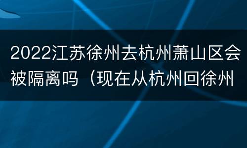 2022江苏徐州去杭州萧山区会被隔离吗（现在从杭州回徐州需要隔离吗）