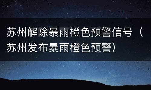 苏州解除暴雨橙色预警信号（苏州发布暴雨橙色预警）