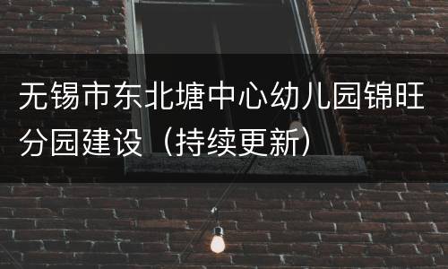 无锡市东北塘中心幼儿园锦旺分园建设（持续更新）