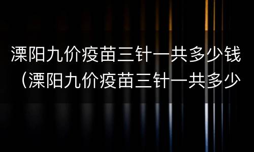 溧阳九价疫苗三针一共多少钱（溧阳九价疫苗三针一共多少钱啊）