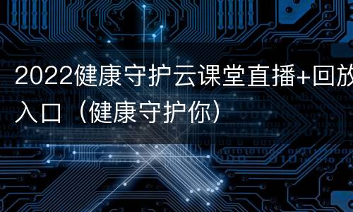 2022健康守护云课堂直播+回放入口（健康守护你）