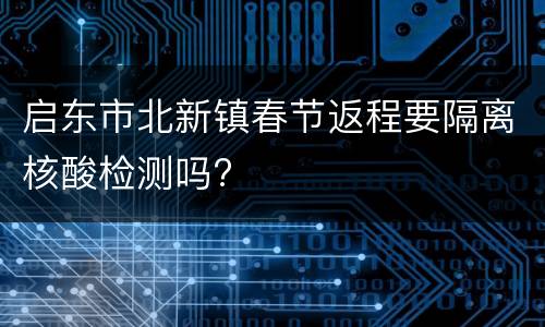 启东市北新镇春节返程要隔离核酸检测吗?
