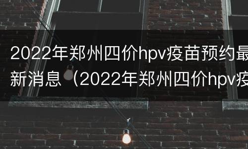 2022年郑州四价hpv疫苗预约最新消息（2022年郑州四价hpv疫苗预约最新消息公布）
