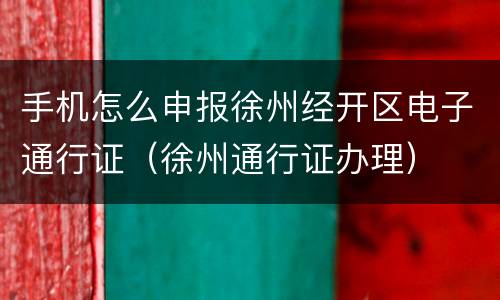 手机怎么申报徐州经开区电子通行证（徐州通行证办理）