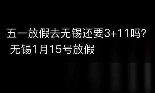 五一放假去无锡还要3+11吗？ 无锡1月15号放假