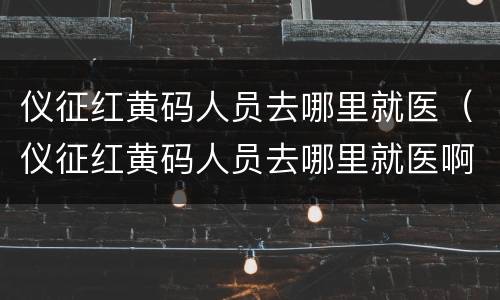 仪征红黄码人员去哪里就医（仪征红黄码人员去哪里就医啊）