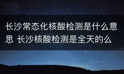 长沙常态化核酸检测是什么意思 长沙核酸检测是全天的么