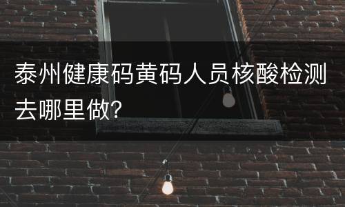 泰州健康码黄码人员核酸检测去哪里做？
