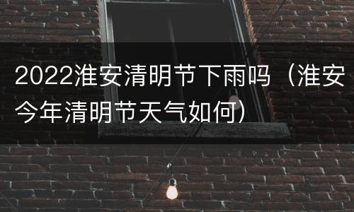 2022淮安清明节下雨吗（淮安今年清明节天气如何）