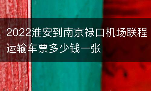 2022淮安到南京禄口机场联程运输车票多少钱一张