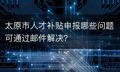 太原市人才补贴申报哪些问题可通过邮件解决？