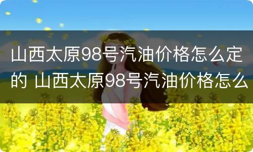 山西太原98号汽油价格怎么定的 山西太原98号汽油价格怎么定的啊