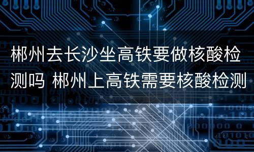 郴州去长沙坐高铁要做核酸检测吗 郴州上高铁需要核酸检测吗?