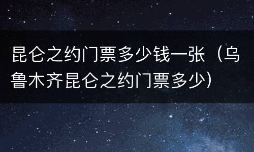 昆仑之约门票多少钱一张（乌鲁木齐昆仑之约门票多少）