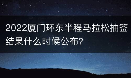 2022厦门环东半程马拉松抽签结果什么时候公布？