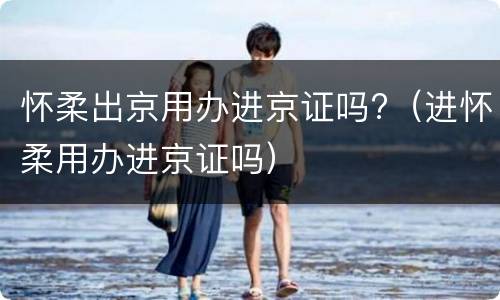 怀柔出京用办进京证吗?（进怀柔用办进京证吗）