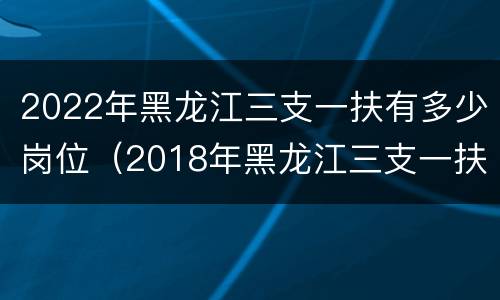 2022年黑龙江三支一扶有多少岗位（2018年黑龙江三支一扶）