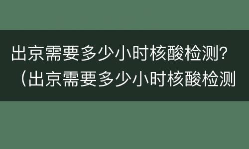 出京需要多少小时核酸检测？（出京需要多少小时核酸检测证明）