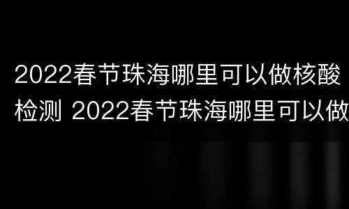 2022春节珠海哪里可以做核酸检测 2022春节珠海哪里可以做核酸检测报告