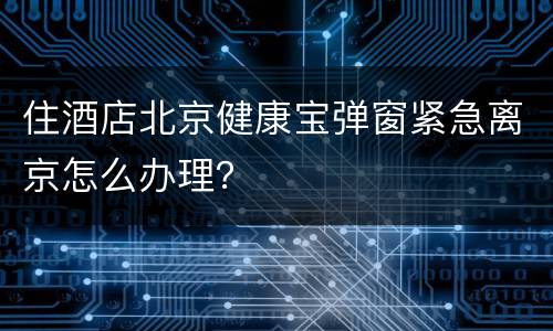 住酒店北京健康宝弹窗紧急离京怎么办理？