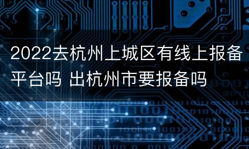 2022去杭州上城区有线上报备平台吗 出杭州市要报备吗
