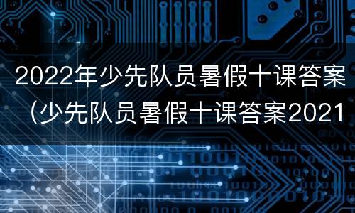 2022年少先队员暑假十课答案（少先队员暑假十课答案2021）