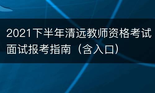 2021下半年清远教师资格考试面试报考指南（含入口）