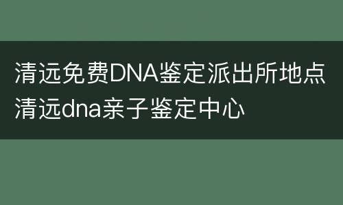 清远免费DNA鉴定派出所地点 清远dna亲子鉴定中心