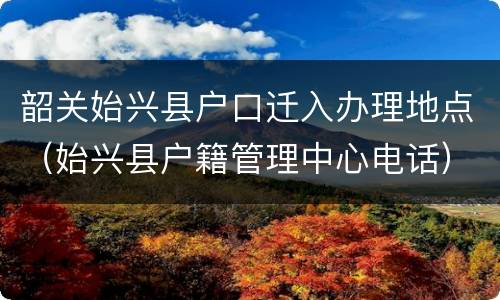 韶关始兴县户口迁入办理地点（始兴县户籍管理中心电话）