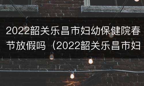 2022韶关乐昌市妇幼保健院春节放假吗（2022韶关乐昌市妇幼保健院春节放假吗多少天）